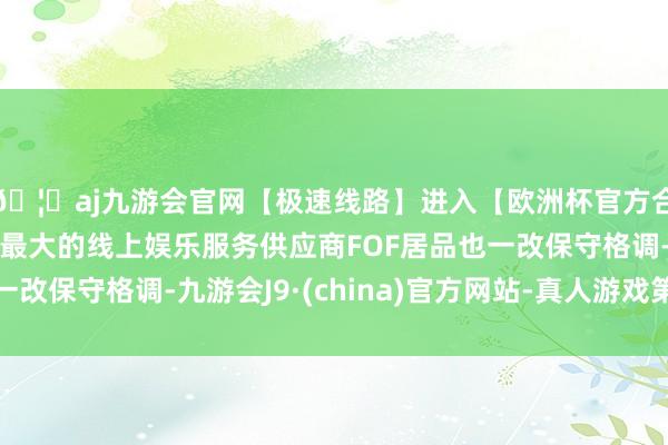 🦄aj九游会官网【极速线路】进入【欧洲杯官方合作网站】华人市场最大的线上娱乐服务供应商FOF居品也一改保守格调-九游会J9·(china)官方网站-真人游戏第一品牌