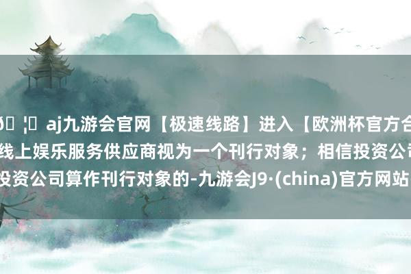 🦄aj九游会官网【极速线路】进入【欧洲杯官方合作网站】华人市场最大的线上娱乐服务供应商视为一个刊行对象；相信投资公司算作刊行对象的-九游会J9·(china)官方网站-真人游戏第一品牌