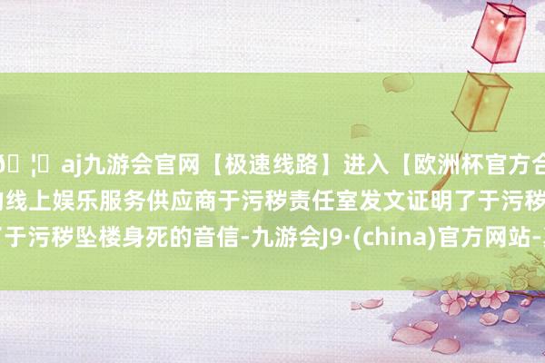 🦄aj九游会官网【极速线路】进入【欧洲杯官方合作网站】华人市场最大的线上娱乐服务供应商于污秽责任室发文证明了于污秽坠楼身死的音信-九游会J9·(china)官方网站-真人游戏第一品牌