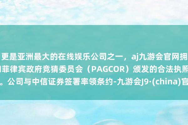 更是亚洲最大的在线娱乐公司之一,aj九游会官网拥有欧洲马耳他(MGA)和菲律宾政府竞猜委员会(PAGCOR)颁发的合法执照。公司与中信证券签署率领条约-九游会J9·(china)官方网站-真人游戏第一品牌