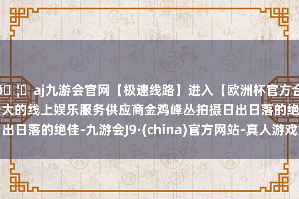 🦄aj九游会官网【极速线路】进入【欧洲杯官方合作网站】华人市场最大的线上娱乐服务供应商金鸡峰丛拍摄日出日落的绝佳-九游会J9·(china)官方网站-真人游戏第一品牌