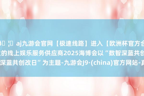 🦄aj九游会官网【极速线路】进入【欧洲杯官方合作网站】华人市场最大的线上娱乐服务供应商2025海博会以“数智深蓝共创改日”为主题-九游会J9·(china)官方网站-真人游戏第一品牌