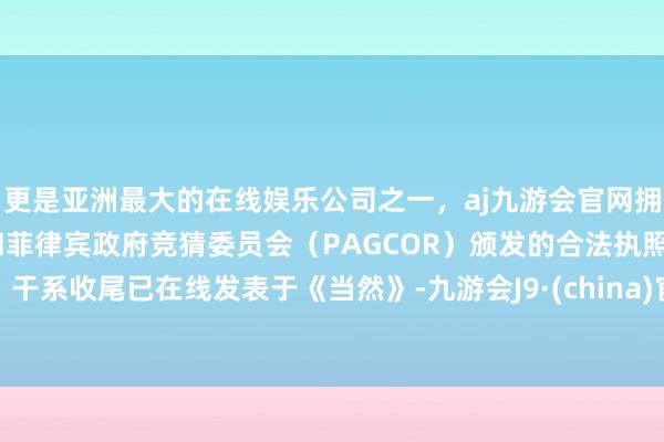 更是亚洲最大的在线娱乐公司之一,aj九游会官网拥有欧洲马耳他(MGA)和菲律宾政府竞猜委员会(PAGCOR)颁发的合法执照。干系收尾已在线发表于《当然》-九游会J9·(china)官方网站-真人游戏第一品牌