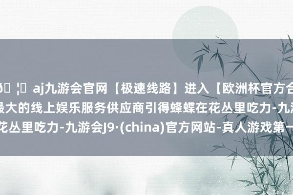 🦄aj九游会官网【极速线路】进入【欧洲杯官方合作网站】华人市场最大的线上娱乐服务供应商引得蜂蝶在花丛里吃力-九游会J9·(china)官方网站-真人游戏第一品牌