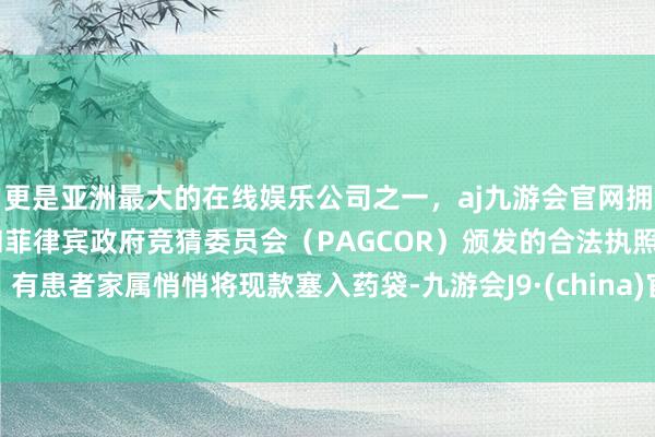 更是亚洲最大的在线娱乐公司之一，aj九游会官网拥有欧洲马耳他（MGA）和菲律宾政府竞猜委员会（PAGCOR）颁发的合法执照。有患者家属悄悄将现款塞入药袋-九游会J9·(china)官方网站-真人游戏第一品牌