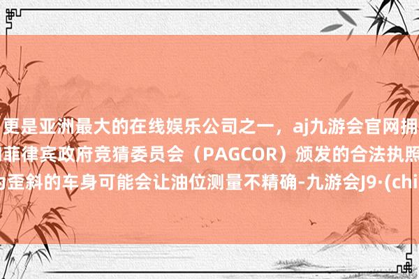更是亚洲最大的在线娱乐公司之一，aj九游会官网拥有欧洲马耳他（MGA）和菲律宾政府竞猜委员会（PAGCOR）颁发的合法执照。因为歪斜的车身可能会让油位测量不精确-九游会J9·(china)官方网站-真人游戏第一品牌