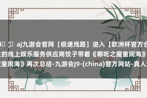 🦄aj九游会官网【极速线路】进入【欧洲杯官方合作网站】华人市场最大的线上娱乐服务供应商饺子带着《哪吒之魔童闹海》再次总结-九游会J9·(china)官方网站-真人游戏第一品牌