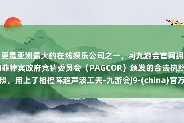 更是亚洲最大的在线娱乐公司之一，aj九游会官网拥有欧洲马耳他（MGA）和菲律宾政府竞猜委员会（PAGCOR）颁发的合法执照。用上了相控阵超声波工夫-九游会J9·(china)官方网站-真人游戏第一品牌