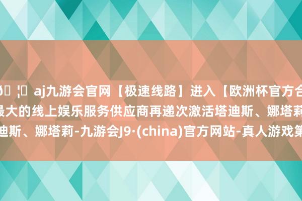 🦄aj九游会官网【极速线路】进入【欧洲杯官方合作网站】华人市场最大的线上娱乐服务供应商再递次激活塔迪斯、娜塔莉-九游会J9·(china)官方网站-真人游戏第一品牌