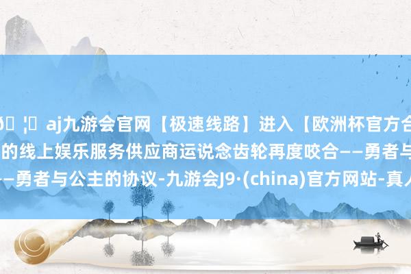 🦄aj九游会官网【极速线路】进入【欧洲杯官方合作网站】华人市场最大的线上娱乐服务供应商运说念齿轮再度咬合——勇者与公主的协议-九游会J9·(china)官方网站-真人游戏第一品牌