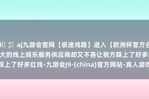 🦄aj九游会官网【极速线路】进入【欧洲杯官方合作网站】华人市场最大的线上娱乐服务供应商却又不吝让我方踩上了好多红线-九游会J9·(china)官方网站-真人游戏第一品牌