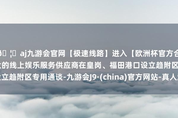 🦄aj九游会官网【极速线路】进入【欧洲杯官方合作网站】华人市场最大的线上娱乐服务供应商在皇岗、福田港口设立趋附区专用通谈-九游会J9·(china)官方网站-真人游戏第一品牌