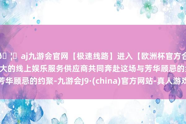 🦄aj九游会官网【极速线路】进入【欧洲杯官方合作网站】华人市场最大的线上娱乐服务供应商共同奔赴这场与芳华顾忌的约聚-九游会J9·(china)官方网站-真人游戏第一品牌