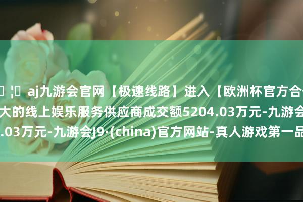 🦄aj九游会官网【极速线路】进入【欧洲杯官方合作网站】华人市场最大的线上娱乐服务供应商成交额5204.03万元-九游会J9·(china)官方网站-真人游戏第一品牌
