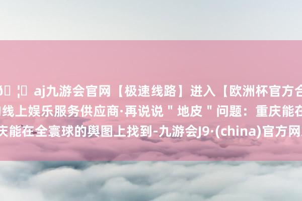 🦄aj九游会官网【极速线路】进入【欧洲杯官方合作网站】华人市场最大的线上娱乐服务供应商·再说说"地皮"问题:重庆能在全寰球的舆图上找到-九游会J9·(china)官方网站-真人游戏第一品牌