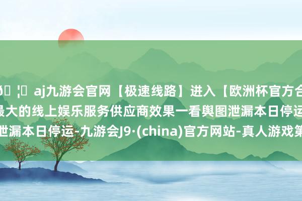 🦄aj九游会官网【极速线路】进入【欧洲杯官方合作网站】华人市场最大的线上娱乐服务供应商效果一看舆图泄漏本日停运-九游会J9·(china)官方网站-真人游戏第一品牌