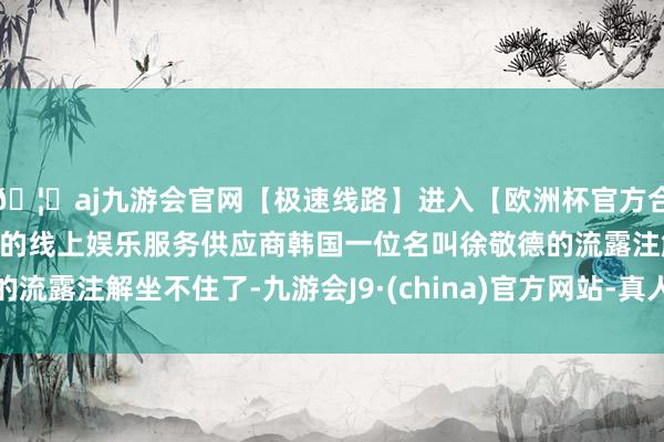 🦄aj九游会官网【极速线路】进入【欧洲杯官方合作网站】华人市场最大的线上娱乐服务供应商韩国一位名叫徐敬德的流露注解坐不住了-九游会J9·(china)官方网站-真人游戏第一品牌