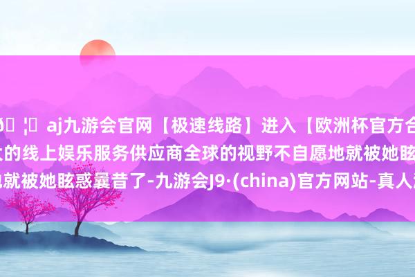 🦄aj九游会官网【极速线路】进入【欧洲杯官方合作网站】华人市场最大的线上娱乐服务供应商全球的视野不自愿地就被她眩惑曩昔了-九游会J9·(china)官方网站-真人游戏第一品牌