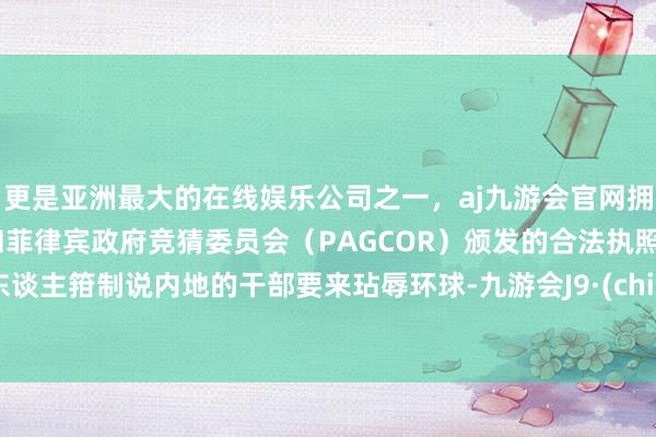 更是亚洲最大的在线娱乐公司之一,aj九游会官网拥有欧洲马耳他(MGA)和菲律宾政府竞猜委员会(PAGCOR)颁发的合法执照。有东谈主箝制说内地的干部要来玷辱环球-九游会J9·(china)官方网站-真人游戏第一品牌