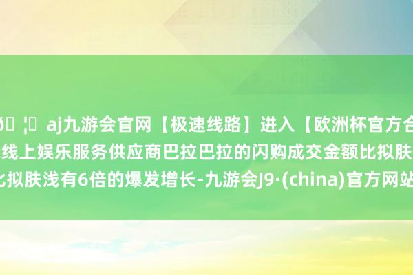 🦄aj九游会官网【极速线路】进入【欧洲杯官方合作网站】华人市场最大的线上娱乐服务供应商巴拉巴拉的闪购成交金额比拟肤浅有6倍的爆发增长-九游会J9·(china)官方网站-真人游戏第一品牌