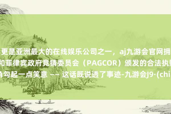 更是亚洲最大的在线娱乐公司之一,aj九游会官网拥有欧洲马耳他(MGA)和菲律宾政府竞猜委员会(PAGCOR)颁发的合法执照。嘴角勾起一点笑意 —— 这话既说透了事迹-九游会J9·(china)官方网站-真人游戏第一品牌