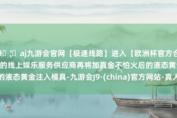 🦄aj九游会官网【极速线路】进入【欧洲杯官方合作网站】华人市场最大的线上娱乐服务供应商再将加真金不怕火后的液态黄金注入模具-九游会J9·(china)官方网站-真人游戏第一品牌