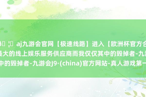 🦄aj九游会官网【极速线路】进入【欧洲杯官方合作网站】华人市场最大的线上娱乐服务供应商而我仅仅其中的毁掉者-九游会J9·(china)官方网站-真人游戏第一品牌
