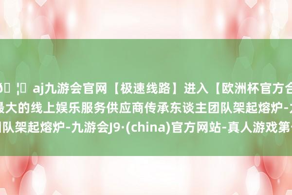 🦄aj九游会官网【极速线路】进入【欧洲杯官方合作网站】华人市场最大的线上娱乐服务供应商传承东谈主团队架起熔炉-九游会J9·(china)官方网站-真人游戏第一品牌