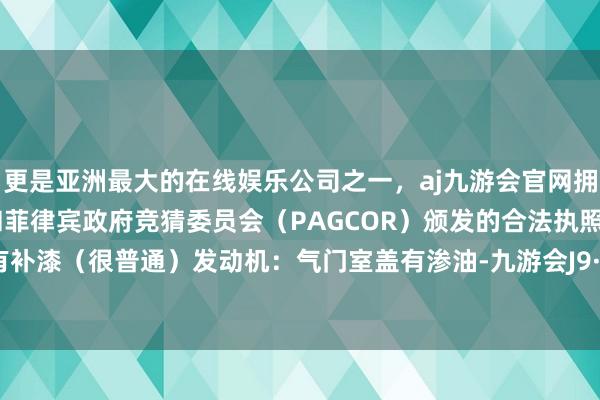 更是亚洲最大的在线娱乐公司之一，aj九游会官网拥有欧洲马耳他（MGA）和菲律宾政府竞猜委员会（PAGCOR）颁发的合法执照。其他都有补漆（很普通）发动机：气门室盖有渗油-九游会J9·(china)官方网站-真人游戏第一品牌