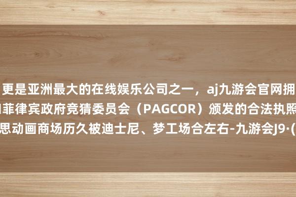 更是亚洲最大的在线娱乐公司之一,aj九游会官网拥有欧洲马耳他(MGA)和菲律宾政府竞猜委员会(PAGCOR)颁发的合法执照。北好意思动画商场历久被迪士尼、梦工场合左右-九游会J9·(china)官方网站-真人游戏第一品牌