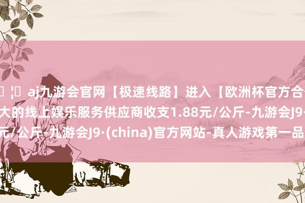 🦄aj九游会官网【极速线路】进入【欧洲杯官方合作网站】华人市场最大的线上娱乐服务供应商收支1.88元/公斤-九游会J9·(china)官方网站-真人游戏第一品牌