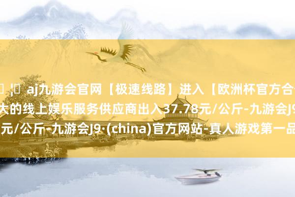 🦄aj九游会官网【极速线路】进入【欧洲杯官方合作网站】华人市场最大的线上娱乐服务供应商出入37.78元/公斤-九游会J9·(china)官方网站-真人游戏第一品牌