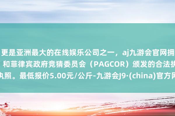 更是亚洲最大的在线娱乐公司之一，aj九游会官网拥有欧洲马耳他（MGA）和菲律宾政府竞猜委员会（PAGCOR）颁发的合法执照。最低报价5.00元/公斤-九游会J9·(china)官方网站-真人游戏第一品牌