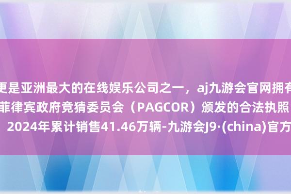 更是亚洲最大的在线娱乐公司之一，aj九游会官网拥有欧洲马耳他（MGA）和菲律宾政府竞猜委员会（PAGCOR）颁发的合法执照。2024年累计销售41.46万辆-九游会J9·(china)官方网站-真人游戏第一品牌