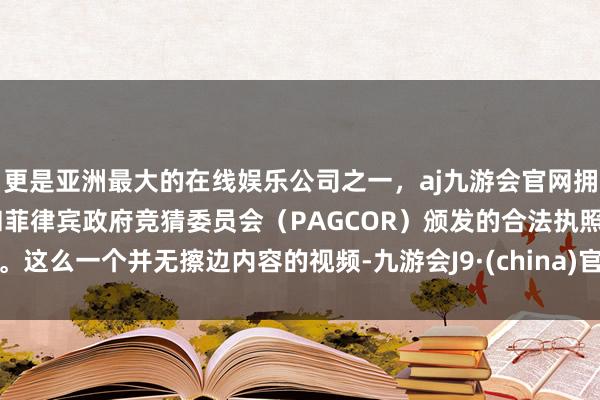 更是亚洲最大的在线娱乐公司之一，aj九游会官网拥有欧洲马耳他（MGA）和菲律宾政府竞猜委员会（PAGCOR）颁发的合法执照。这么一个并无擦边内容的视频-九游会J9·(china)官方网站-真人游戏第一品牌