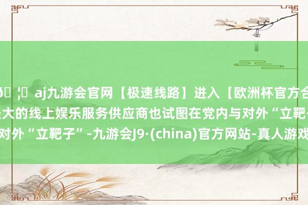 🦄aj九游会官网【极速线路】进入【欧洲杯官方合作网站】华人市场最大的线上娱乐服务供应商也试图在党内与对外“立靶子”-九游会J9·(china)官方网站-真人游戏第一品牌