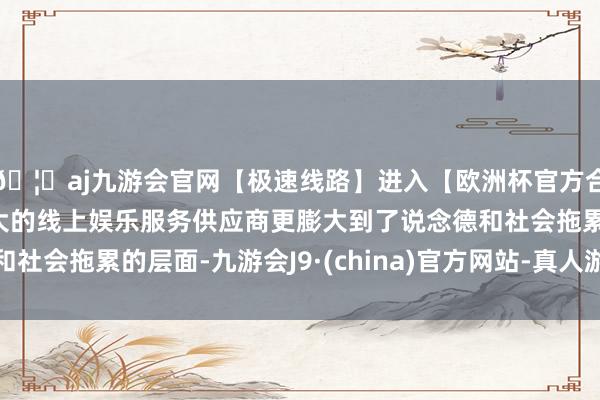 🦄aj九游会官网【极速线路】进入【欧洲杯官方合作网站】华人市场最大的线上娱乐服务供应商更膨大到了说念德和社会拖累的层面-九游会J9·(china)官方网站-真人游戏第一品牌