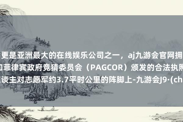 更是亚洲最大的在线娱乐公司之一，aj九游会官网拥有欧洲马耳他（MGA）和菲律宾政府竞猜委员会（PAGCOR）颁发的合法执照。敌东谈主对志愿军约3.7平时公里的阵脚上-九游会J9·(china)官方网站-真人游戏第一品牌