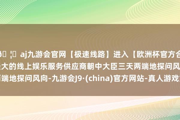 🦄aj九游会官网【极速线路】进入【欧洲杯官方合作网站】华人市场最大的线上娱乐服务供应商朝中大臣三天两端地探问风向-九游会J9·(china)官方网站-真人游戏第一品牌