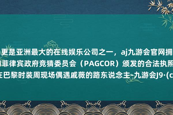 更是亚洲最大的在线娱乐公司之一，aj九游会官网拥有欧洲马耳他（MGA）和菲律宾政府竞猜委员会（PAGCOR）颁发的合法执照。多半在巴黎时装周现场偶遇戚薇的路东说念主-九游会J9·(china)官方网站-真人游戏第一品牌