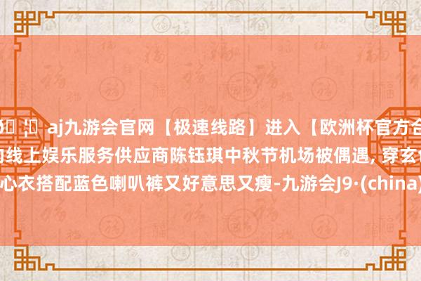 🦄aj九游会官网【极速线路】进入【欧洲杯官方合作网站】华人市场最大的线上娱乐服务供应商陈钰琪中秋节机场被偶遇, 穿玄色背心衣搭配蓝色喇叭裤又好意思又瘦-九游会J9·(china)官方网站-真人游戏第一品牌