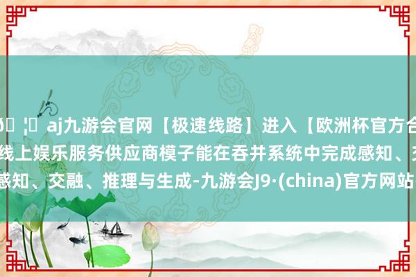 🦄aj九游会官网【极速线路】进入【欧洲杯官方合作网站】华人市场最大的线上娱乐服务供应商模子能在吞并系统中完成感知、交融、推理与生成-九游会J9·(china)官方网站-真人游戏第一品牌