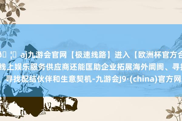 🦄aj九游会官网【极速线路】进入【欧洲杯官方合作网站】华人市场最大的线上娱乐服务供应商还能匡助企业拓展海外阛阓、寻找配结伙伴和生意契机-九游会J9·(china)官方网站-真人游戏第一品牌