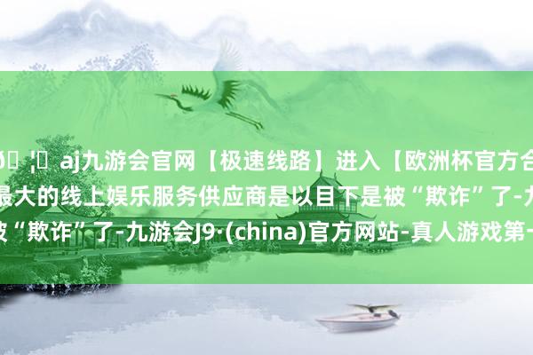 🦄aj九游会官网【极速线路】进入【欧洲杯官方合作网站】华人市场最大的线上娱乐服务供应商是以目下是被“欺诈”了-九游会J9·(china)官方网站-真人游戏第一品牌