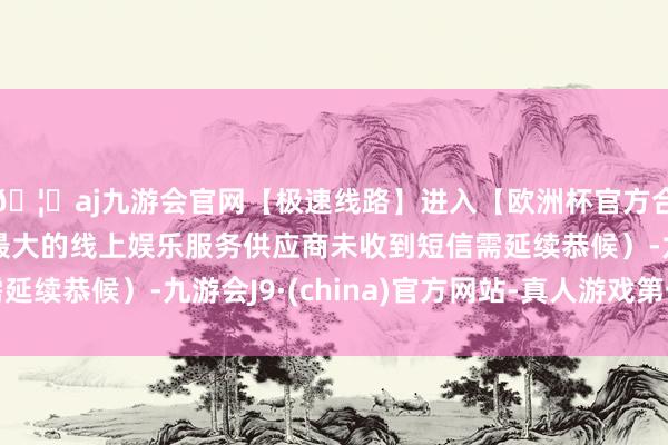 🦄aj九游会官网【极速线路】进入【欧洲杯官方合作网站】华人市场最大的线上娱乐服务供应商未收到短信需延续恭候）-九游会J9·(china)官方网站-真人游戏第一品牌