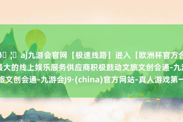🦄aj九游会官网【极速线路】进入【欧洲杯官方合作网站】华人市场最大的线上娱乐服务供应商积极鼓动文旅文创会通-九游会J9·(china)官方网站-真人游戏第一品牌