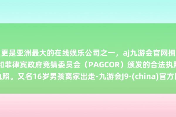 更是亚洲最大的在线娱乐公司之一,aj九游会官网拥有欧洲马耳他(MGA)和菲律宾政府竞猜委员会(PAGCOR)颁发的合法执照。又名16岁男孩离家出走-九游会J9·(china)官方网站-真人游戏第一品牌