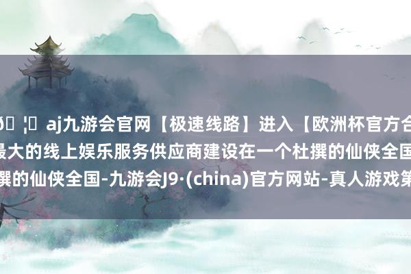 🦄aj九游会官网【极速线路】进入【欧洲杯官方合作网站】华人市场最大的线上娱乐服务供应商建设在一个杜撰的仙侠全国-九游会J9·(china)官方网站-真人游戏第一品牌