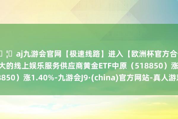 🦄aj九游会官网【极速线路】进入【欧洲杯官方合作网站】华人市场最大的线上娱乐服务供应商黄金ETF中原(518850)涨1.40%-九游会J9·(china)官方网站-真人游戏第一品牌