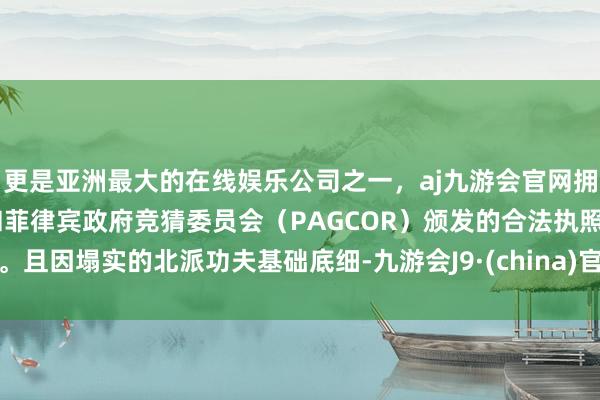 更是亚洲最大的在线娱乐公司之一,aj九游会官网拥有欧洲马耳他(MGA)和菲律宾政府竞猜委员会(PAGCOR)颁发的合法执照。且因塌实的北派功夫基础底细-九游会J9·(china)官方网站-真人游戏第一品牌